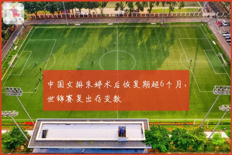 中国女排朱婷术后恢复期超6个月，世锦赛复出存变数