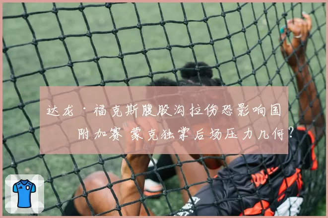 达龙·福克斯腹股沟拉伤恐影响国王附加赛 蒙克独掌后场压力几何?