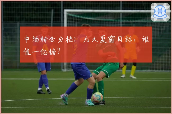 中场转会分档：九大夏窗目标，谁值一亿镑？