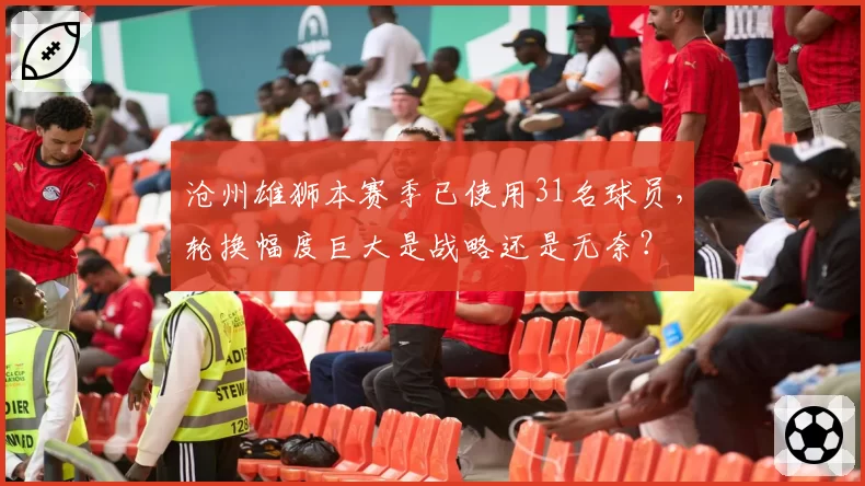 沧州雄狮本赛季已使用31名球员,轮换幅度巨大是战略还是无奈?