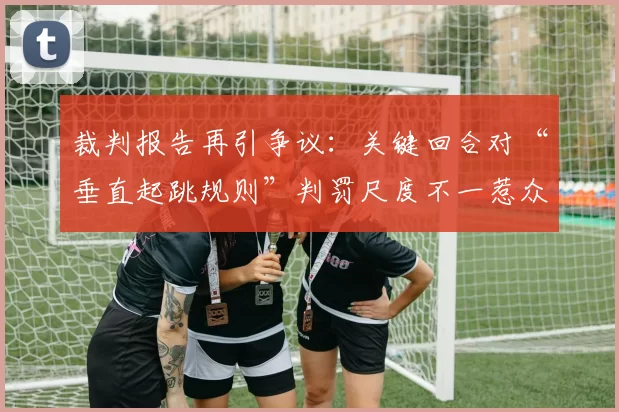 裁判报告再引争议：关键回合对“垂直起跳规则”判罚尺度不一惹众怒