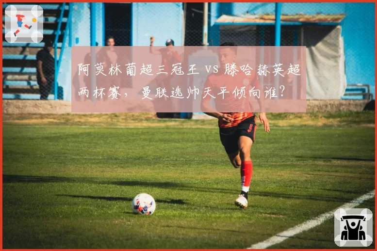 阿莫林葡超三冠王 vs 滕哈赫英超两杯赛，曼联选帅天平倾向谁？