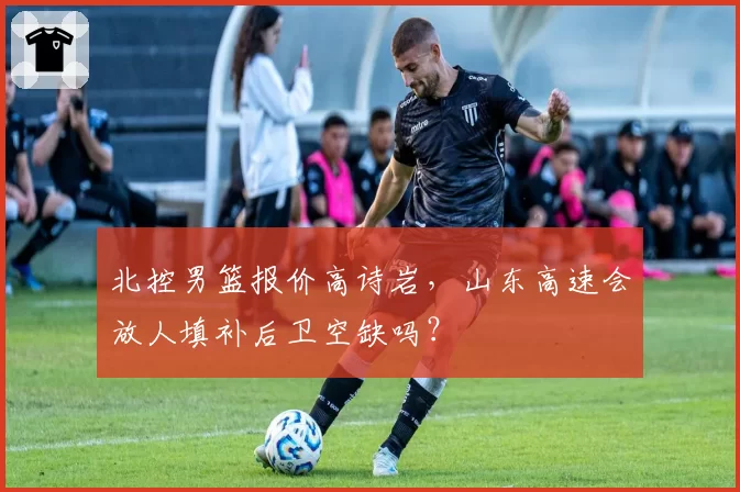 北控男篮报价高诗岩，山东高速会放人填补后卫空缺吗？