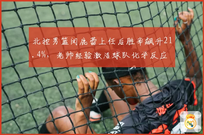 北控男篮闵鹿蕾上任后胜率飙升21.4%,老帅经验激活球队化学反应