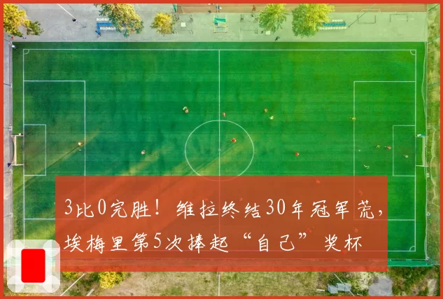 3比0完胜！维拉终结30年冠军荒，埃梅里第5次捧起“自己”奖杯