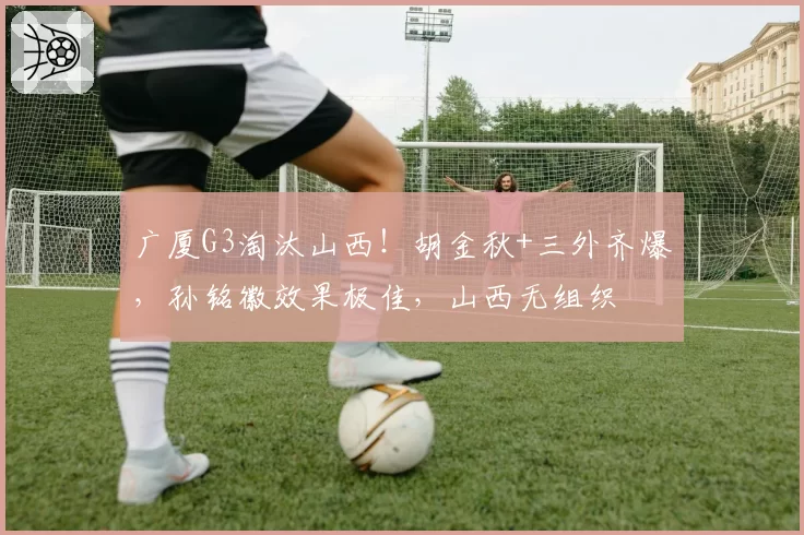 广厦G3淘汰山西!胡金秋+三外齐爆,孙铭徽效果极佳,山西无组织