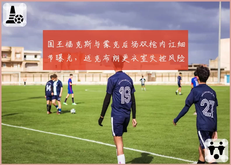 国王福克斯与蒙克后场双枪内讧细节曝光，迈克布朗更衣室失控风险加剧
