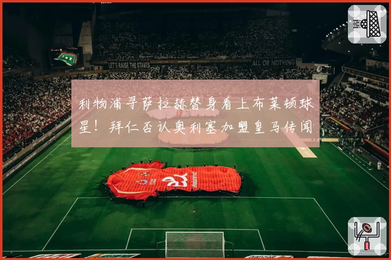 利物浦寻萨拉赫替身看上布莱顿球星！拜仁否认奥利塞加盟皇马传闻