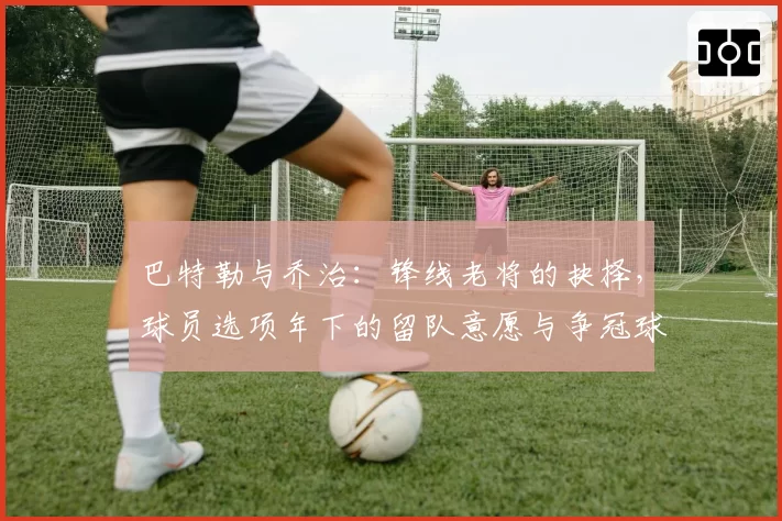 巴特勒与乔治:锋线老将的抉择,球员选项年下的留队意愿与争冠球队追逐态势对比