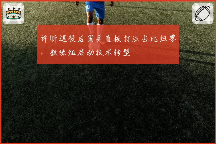 许昕退役后国乒直板打法占比归零,教练组启动技术转型