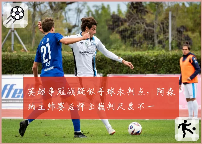 英超争冠战疑似手球未判点,阿森纳主帅赛后抨击裁判尺度不一