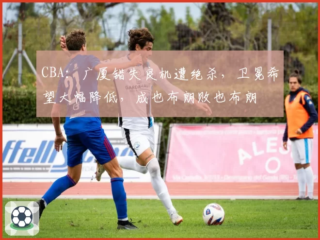 CBA：广厦错失良机遭绝杀，卫冕希望大幅降低，成也布朗败也布朗