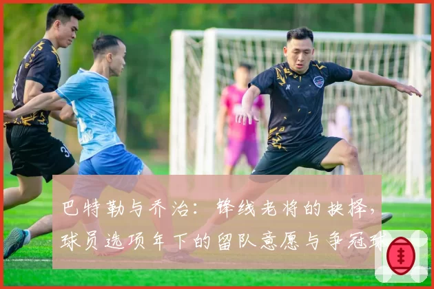 巴特勒与乔治:锋线老将的抉择,球员选项年下的留队意愿与争冠球队追逐态势对比