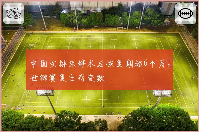 中国女排朱婷术后恢复期超6个月，世锦赛复出存变数