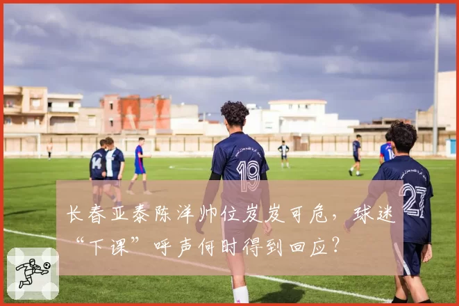 长春亚泰陈洋帅位岌岌可危,球迷“下课”呼声何时得到回应?