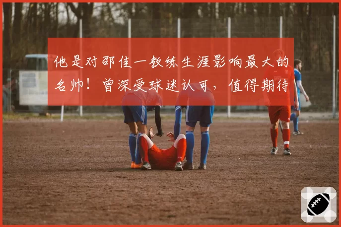 他是对邵佳一教练生涯影响最大的名帅！曾深受球迷认可，值得期待
