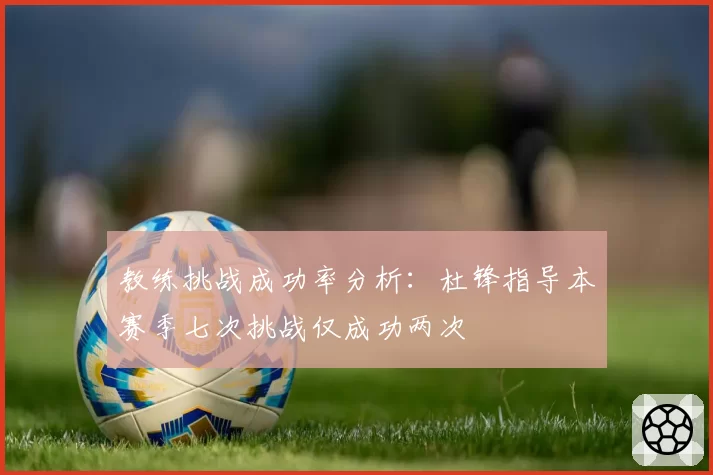 教练挑战成功率分析：杜锋指导本赛季七次挑战仅成功两次