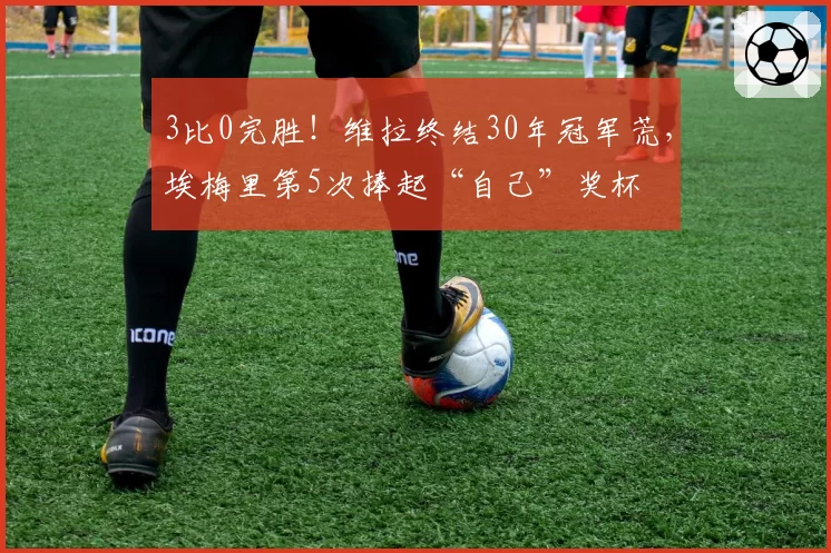 3比0完胜！维拉终结30年冠军荒，埃梅里第5次捧起“自己”奖杯