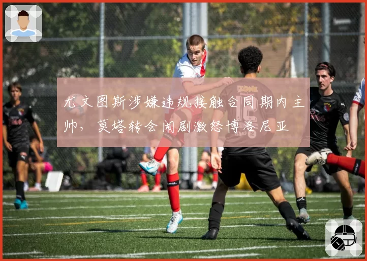 尤文图斯涉嫌违规接触合同期内主帅，莫塔转会闹剧激怒博洛尼亚