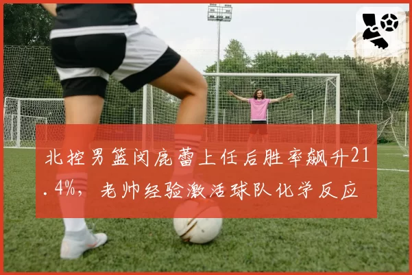 北控男篮闵鹿蕾上任后胜率飙升21.4%,老帅经验激活球队化学反应