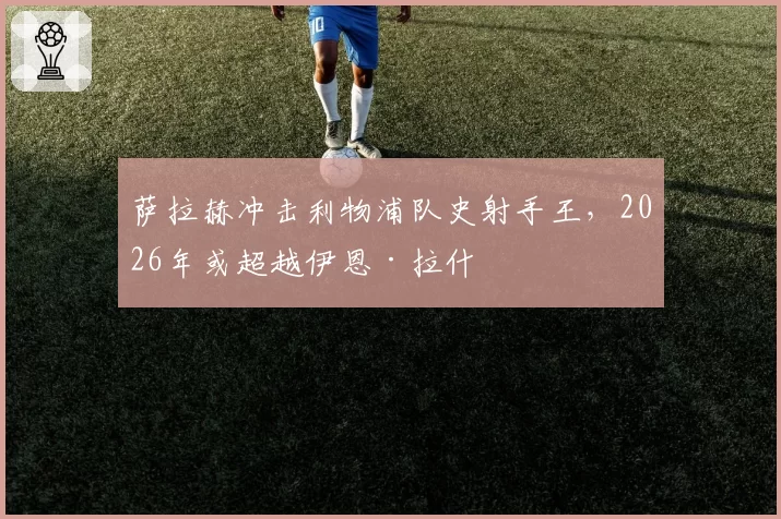 萨拉赫冲击利物浦队史射手王，2026年或超越伊恩·拉什