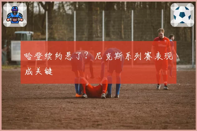 哈登续约悬了?尼克斯系列赛表现成关键