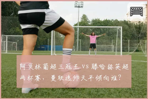 阿莫林葡超三冠王 vs 滕哈赫英超两杯赛，曼联选帅天平倾向谁？
