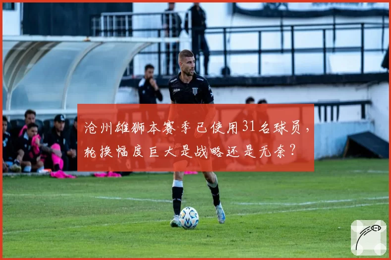沧州雄狮本赛季已使用31名球员,轮换幅度巨大是战略还是无奈?