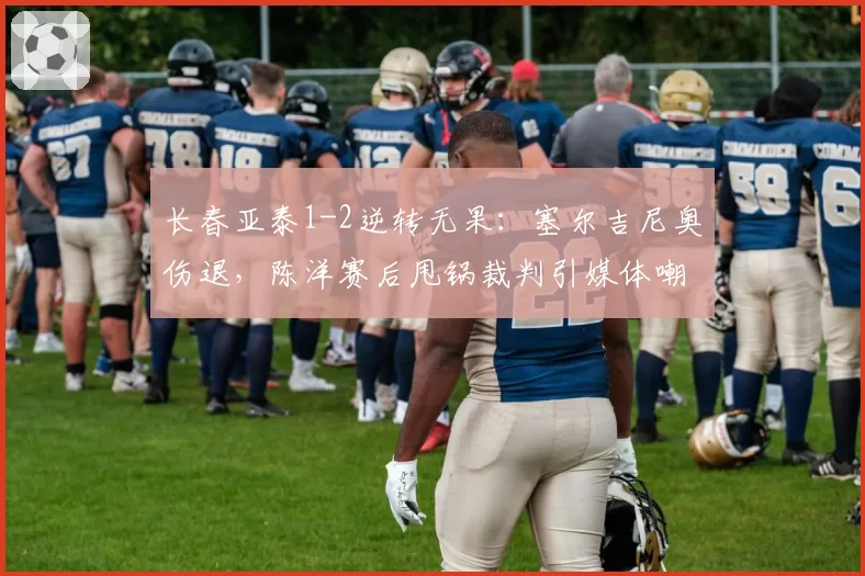 长春亚泰1-2逆转无果:塞尔吉尼奥伤退,陈洋赛后甩锅裁判引媒体嘲讽