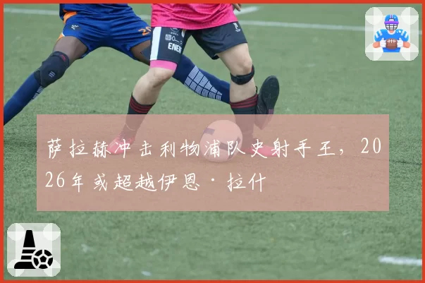 萨拉赫冲击利物浦队史射手王,2026年或超越伊恩·拉什