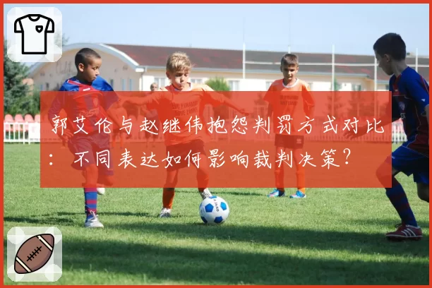 郭艾伦与赵继伟抱怨判罚方式对比：不同表达如何影响裁判决策？